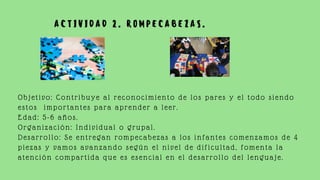 A C T I V I D A D 2 . R O M P E C A B E Z A S .
Objetivo: Contribuye al reconocimiento de los pares y el todo siendo
estos importantes para aprender a leer.
Edad: 5-6 años.
Organización: Individual o grupal.
Desarrollo: Se entregan rompecabezas a los infantes comenzamos de 4
piezas y vamos avanzando según el nivel de dificultad, fomenta la
atención compartida que es esencial en el desarrollo del lenguaje.
 