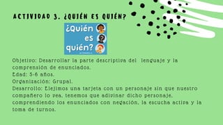 A C T I V I D A D 3 . ¿ Q U I É N E S Q U I É N ?
Objetivo: Desarrollar la parte descriptiva del lenguaje y la
comprensión de enunciados.
Edad: 5-6 años.
Organización: Grupal.
Desarrollo: Elejimos una tarjeta con un personaje sin que nuestro
compañero lo vea, tenemos que adivinar dicho personaje,
comprendiendo los enunciados con negación, la escucha activa y la
toma de turnos.
 