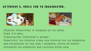 A C T I V I D A D 4 . V U E L A C O N T U I M A G I N A C I Ó N .
Objetivo: Desarrollar el lenguaje en los niños.
Edad: 5-6 años.
Organización: Individual o grupal.
Desarrollo: Los infantes crean una historia con los elementos
que encuentran en una caja ( animales, títeres de dedos)
utilizando los elementos que contiene dicha caja.
 