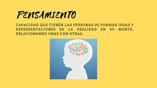 PENSAMIENTO
CAPACIDAD QUE TIENEN LAS PERSONAS DE FORMAR IDEAS Y
REPRESENTACIONES DE LA REALIDAD EN SU MENTE,
RELACIONANDO UNAS CON OTRAS.
 