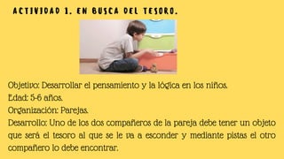 Objetivo: Desarrollar el pensamiento y la lógica en los niños.
Edad: 5-6 años.
Organización: Parejas.
Desarrollo: Uno de los dos compañeros de la pareja debe tener un objeto
que será el tesoro al que se le va a esconder y mediante pistas el otro
compañero lo debe encontrar.
A C T I V I D A D 1 . E N B U S C A D E L T E S O R O .
 