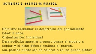 A C T I V I D A D 2 . P A L I T O S D E H E L A D O S .
Objetivo: Estimular el desarrollo del pensamiento
Edad: 5 años.
Organización: Individual
Desarrollo:La maestra proporcionara el modelo a
copiar y el niño debera realizar el patrón.
Los palitos puede ser de colores o se los puede pintar.
 