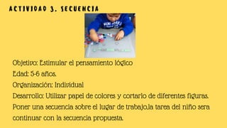 A C T I V I D A D 3 . S E C U E N C I A
Objetivo: Estimular el pensamiento lógico
Edad: 5-6 años.
Organización: Individual
Desarrollo: Utilizar papel de colores y cortarlo de diferentes figuras.
Poner una secuencia sobre el lugar de trabajo,la tarea del niño sera
continuar con la secuencia propuesta.
 