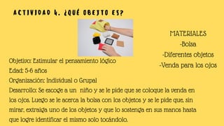 A C T I V I D A D 4 . ¿ Q U É O B E J T O E S ?
Objetivo: Estimular el pensamiento lógico
Edad: 5-6 años
Organización: Individual o Grupal
Desarrollo: Se escoge a un niño y se le pide que se coloque la venda en
los ojos. Luego se le acerca la bolsa con los objetos y se le pide que, sin
mirar, extraiga uno de los objetos y que lo sostenga en sus manos hasta
que logre identificar el mismo solo tocándolo.
MATERIALES
-Bolsa
-Diferentes objetos
-Venda para los ojos
 