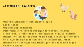 Objetivo: Estimular el pensamiento lógico
Edad: 5 años
Organización: Individual
Desarrollo: Permitiremos que sigan formándose criterios
asociativos, a través de la estimulación del oído. La maestrea
imitara los sonidos de distintos animales, a la vez que enseñara
un dibujo del animal en cuestión. Posteriormente, tras la
imitación del sonido,el niño tendrá qué señalar el animal que
emite ese sonido.
A C T I V I D A D 5 . U N A S E L V A
 