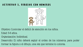 Objetivo: Controlar el deficit de atención en los niños.
Edad: 5-6 años.
Organización: Individual.
Desarrollo: El niño deberá seguir el orden de los números, para poder
formar la figura o el dibujo, una vez que termine lo colorea.
A C T I V I D A D 1 . D I B U J A R C O N N U M E R O S
 