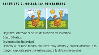 Objetivo: Controlar el deficit de atención en los niños.
Edad: 5-6 años.
Organización: Individual.
Desarrollo: El niño tendra que estar muy atento y prestar atención a la
imagen expuesta para que asi encuentre la diferencia en ellas.
A C T I V I D A D 2 . B U S C A R L A S D I F E R E N C I A S
 