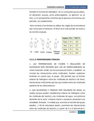 FUNCIONES QUIMICAS E.A.PDE MEDICINA HUMANA
QUIMICA | 10
también el nombre de etilenglicol. Es un compuesto que se utiliza,
en disolución acuosa, como anticongelante. La glicerina es un
triol, 1,2,3-propanotriol, mientras que la glucosa y la fructosa, por
ejemplo, son polialcoholes.
Para nombrar a los fenoles se utilizan las reglas de nomenclatura
que vimos para el benceno. El fenol es el más sencillo de todos y
da nombre al grupo.
2.3.1.2 PROPIEDADES FISICAS
1. LAS TEMPERATURAS DE FUSIÓN Y EBULLICIÓN DE
ALCOHOLES SON MAYORES QUE LAS DE HIDROCARBUROS de
masa molecular similar (en los procesos de fusión y ebullición se
rompen las interacciones entre moléculas). Pueden explicarse
teniendo en cuenta que, el grupo –OH permite que se formen
enlaces de hidrógeno entre las moléculas de alcohol o de fenol,
interacciones más fuertes que las que existen entre las moléculas
apolares de los hidrocarburos.
2. LOS ALCOHOLES Y FENOLES SON SOLUBLES EN AGUA, se
explica porque pueden establecerse enlaces de hidrógeno entre
las moléculas del alcohol y las moléculas de agua. Los primeros
alcoholes de la serie: metanol, etanol y propanol, presentan una
solubilidad ilimitada. A medida que aumenta el tamaño del grupo
alquílico, (–R) de naturaleza apolar, aumentan las interacciones
entre las moléculas de alcohol, y a partir de 4 o 5 átomos de C,
 