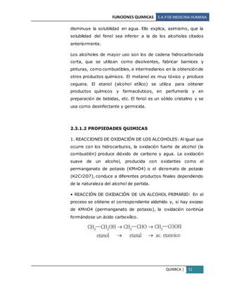 FUNCIONES QUIMICAS E.A.PDE MEDICINA HUMANA
QUIMICA | 11
disminuye la solubilidad en agua. Ello explica, asimismo, que la
solubilidad del fenol sea inferior a la de los alcoholes citados
anteriormente.
Los alcoholes de mayor uso son los de cadena hidrocarbonada
corta, que se utilizan como disolventes, fabricar barnices y
pinturas, como combustibles, e intermediarios en la obtención de
otros productos químicos. El metanol es muy tóxico y produce
ceguera. El etanol (alcohol etílico) se utiliza para obtener
productos químicos y farmacéuticos, en perfumería y en
preparación de bebidas, etc. El fenol es un sólido cristalino y se
usa como desinfectante y germicida.
2.3.1.2 PROPIEDADES QUIMICAS
1. REACCIONES DE OXIDACIÓN DE LOS ALCOHOLES: Al igual que
ocurre con los hidrocarburos, la oxidación fuerte de alcohol (la
combustión) produce dióxido de carbono y agua. La oxidación
suave de un alcohol, producida con oxidantes como el
permanganato de potasio (KMnO4) o el dicromato de potasio
(K2Cr2O7), conduce a diferentes productos finales dependiendo
de la naturaleza del alcohol de partida.
• REACCIÓN DE OXIDACIÓN DE UN ALCOHOL PRIMARIO: En el
proceso se obtiene el correspondiente aldehído y, si hay exceso
de KMnO4 (permanganato de potasio), la oxidación continúa
formándose un ácido carboxílico.
 