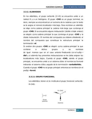 FUNCIONES QUIMICAS E.A.PDE MEDICINA HUMANA
QUIMICA | 14
2.3.2. ALDEHIDOS
En los aldehídos, el grupo carbonilo (C=O) se encuentra unido a un
radical R y a un hidrógeno. El grupo -CHO es un grupo terminal, es
decir, siempre se encontrará en un extremo de la cadena y por lo tanto
se le asigna el número localizador más bajo. Para nombrar un aldehído
se elige como cadena principal la cadena más larga que contenga al
grupo -CHO. Si se encuentra alguna instauración (doble o triple enlace)
se elegirá como cadena principal la que contenga al grupo -CHO y la
citada instauración. El nombre del compuesto se obtiene añadiendo al
nombre del compuesto que constituye la estructura principal la
terminación -al.
Si existen dos grupos -CHO se elegirá como cadena principal la que
contiene a dichos grupos y se nombran
de igual manera que en el caso anterior finalizando con el sufijo -
dial y si además hay presentes instauraciones se les debe asignar los
localizadores más bajos. Cuando el grupo -CHO, siendo el grupo
principal, se encuentra unido a un sistema cíclico el nombre se formará
indicando el sistema cíclico seguido de la terminación -carbaldehído.
Cuando el grupo -CHO no es grupo principal entonces se nombra con el
prefijo -formil.
2.3.2.1 GRUPO FUNCIONAL
Los aldehídos tienen en la molécula el grupo funcional carbonilo:
R-CHO.
 