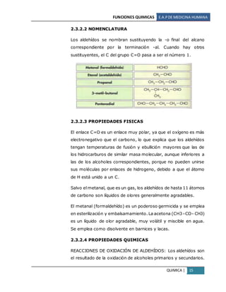 FUNCIONES QUIMICAS E.A.PDE MEDICINA HUMANA
QUIMICA | 15
2.3.2.2 NOMENCLATURA
Los aldehídos se nombran sustituyendo la -o final del alcano
correspondiente por la terminación -al. Cuando hay otros
sustituyentes, el C del grupo C=O pasa a ser el número 1.
2.3.2.3 PROPIEDADES FISICAS
El enlace C=O es un enlace muy polar, ya que el oxígeno es más
electronegativo que el carbono, lo que explica que los aldehídos
tengan temperaturas de fusión y ebullición mayores que las de
los hidrocarburos de similar masa molecular, aunque inferiores a
las de los alcoholes correspondientes, porque no pueden unirse
sus moléculas por enlaces de hidrogeno, debido a que el átomo
de H está unido a un C.
Salvo el metanal, que es un gas, los aldehídos de hasta 11 átomos
de carbono son líquidos de olores generalmente agradables.
El metanal (formaldehído) es un poderoso germicida y se emplea
en esterilización y embalsamamiento. La acetona (CH3–CO– CH3)
es un líquido de olor agradable, muy volátil y miscible en agua.
Se emplea como disolvente en barnices y lacas.
2.3.2.4 PROPIEDADES QUIMICAS
REACCIONES DE OXIDACIÓN DE ALDEHÍDOS: Los aldehídos son
el resultado de la oxidación de alcoholes primarios y secundarios.
 