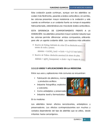 FUNCIONES QUIMICAS E.A.PDE MEDICINA HUMANA
QUIMICA | 16
Esta oxidación puede continuar, aunque son los aldehídos se
oxidan más fácilmente, pasando a ácidos carboxílicos; en cambio,
las cetonas presentan mayor resistencia a la oxidación y solo
cuando se enfrentan a un oxidante fuerte se rompe el esqueleto
hidrocarbonado, obteniéndose una mezcla de ácidos carboxílicos.
ESTA DIFERENCIA DE COMPORTAMIENTO FRENTE A LA
OXIDACIÓN: los aldehídos presenten mayor carácter reductor que
las cetonas permite diferenciar ambos compuestos, utilizando
para ello un agente oxidante débil. Los reactivos más utilizados
son:
2.3.2.5 USOS Y APLICACIONES EN LA MEDICINA
Entre sus usos y aplicaciones más comunes se encuentran:
 Fabricación de plásticos, resinas
y productos acrílicos
 Industria fotográfica; explosiva
y colorante.
 Como antiséptico y preservador
 Industria textil y farmacéutica
En la medicina:
Los aldehídos tienen efectos narcotizantes, antisépticos y
preservadores. Los efectos contraproducentes son muchos y
variados dependiendo del tipo de aldehído que se utilice, desde
irritantes hasta cancerígenos.
 