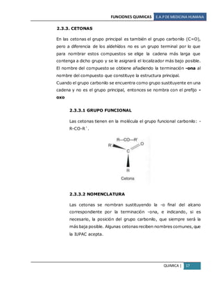 FUNCIONES QUIMICAS E.A.PDE MEDICINA HUMANA
QUIMICA | 17
2.3.3. CETONAS
En las cetonas el grupo principal es también el grupo carbonilo (C=O),
pero a diferencia de los aldehídos no es un grupo terminal por lo que
para nombrar estos compuestos se elige la cadena más larga que
contenga a dicho grupo y se le asignará el localizador más bajo posible.
El nombre del compuesto se obtiene añadiendo la terminación -ona al
nombre del compuesto que constituye la estructura principal.
Cuando el grupo carbonilo se encuentra como grupo sustituyente en una
cadena y no es el grupo principal, entonces se nombra con el prefijo -
oxo
2.3.3.1 GRUPO FUNCIONAL
Las cetonas tienen en la molécula el grupo funcional carbonilo: -
R-CO-R´.
2.3.3.2 NOMENCLATURA
Las cetonas se nombran sustituyendo la -o final del alcano
correspondiente por la terminación -ona, e indicando, si es
necesario, la posición del grupo carbonilo, que siempre será la
más baja posible. Algunas cetonas reciben nombres comunes, que
la IUPAC acepta.
 