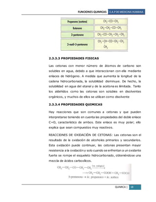 FUNCIONES QUIMICAS E.A.PDE MEDICINA HUMANA
QUIMICA | 18
2.3.3.3 PROPIEDADES FISICAS
Las cetonas con menor número de átomos de carbono son
solubles en agua, debido a que interaccionan con ella mediante
enlaces de hidrógeno. A medida que aumenta la longitud de la
cadena hidrocarbonada, la solubilidad disminuye. De hecho, la
solubilidad en agua del etanal y de la acetona es ilimitada. Tanto
los aldehídos como las cetonas son solubles en disolventes
orgánicos, y muchos de ellos se utilizan como disolvente
2.3.3.4 PROPIEDADES QUIMICAS
Hay reacciones que son comunes a cetonas y que pueden
interpretarse teniendo en cuenta las propiedades del doble enlace
C=O, característico de ambos. Este enlace es muy polar; ello
explica que sean compuestos muy reactivos.
REACCIONES DE OXIDACIÓN DE CETONAS: Las cetonas son el
resultado de la oxidación de alcoholes primarios y secundarios.
Esta oxidación puede continuar, las cetonas presentan mayor
resistencia a la oxidación y solo cuando se enfrentan a un oxidante
fuerte se rompe el esqueleto hidrocarbonado, obteniéndose una
mezcla de ácidos carboxílicos.
 