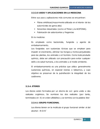 FUNCIONES QUIMICAS E.A.PDE MEDICINA HUMANA
QUIMICA | 19
2.3.3.5 USOS Y APLICACIONES EN LA MEDICINA
Entre sus usos y aplicaciones más comunes se encuentran:
 Fibras sintéticas(mayormente utilizada en el interior de los
automóviles de gama alta)
 Solventes industriales (como el Thiner y la ACETONA).
 Fabricación de saborizantes y fragancias
En la medicina:
Es empleado como bactericida, fungicida y agente de
embalsamamiento.
Los fungicidas son sustancias tóxicas que se emplean para
impedir el crecimiento, eliminar los hongos y mohos perjudiciales
para las plantas, los animales o el hombre. Como todo producto
químico, debe ser utilizado con precaución para evitar cualquier
daño a la salud humana, a los animales y al medio ambiente.
El embalsamamiento es una práctica que utiliza generalmente
sustancias químicas, en especial resinas o bálsamos, y cuyo
objetivo es preservar de la putrefacción la integridad de los
cadáveres.
2.3.4. ETERES
Los éteres están formados por un átomo de oxí- geno unido a dos
radicales orgánicos. Se nombran los dos radicales (por tanto,
terminados en -il) en orden alfabético y se termina con la palabra éter
2.3.4.1 GRUPO FUNCIONAL
Los éteres tienen en la molécula el grupo funcional similar al del
alcohol: -R-O-R´
 