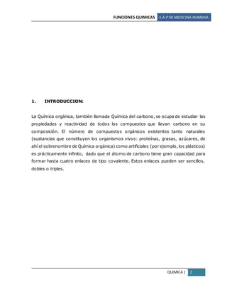 FUNCIONES QUIMICAS E.A.PDE MEDICINA HUMANA
QUIMICA | 2
1. INTRODUCCION:
La Química orgánica, también llamada Química del carbono, se ocupa de estudiar las
propiedades y reactividad de todos los compuestos que llevan carbono en su
composición. El número de compuestos orgánicos existentes tanto naturales
(sustancias que constituyen los organismos vivos: proteínas, grasas, azúcares, de
ahí el sobrenombre de Química orgánica) como artificiales (por ejemplo, los plásticos)
es prácticamente infinito, dado que el átomo de carbono tiene gran capacidad para
formar hasta cuatro enlaces de tipo covalente. Estos enlaces pueden ser sencillos,
dobles o triples.
 