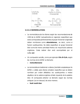 FUNCIONES QUIMICAS E.A.PDE MEDICINA HUMANA
QUIMICA | 20
2.3.4.2 NOMENCLATURA
 La nomenclatura de los éteres según las recomendaciones de
1993 de la IUPAC (actualmente en vigencia) especifican que
estos compuestos pertenecientes al grupo funcional oxigenado
deben nombrarse como alcoxialcanos, es decir, como si
fueran sustituyentes. Se debe especificar al grupo funcional
éter como de menor prioridad frente a la mayoría de cadenas
orgánicas. Cada radical éter será acompañado por el
sufijo oxi.
 Un compuesto sencillo, como por ejemplo CH3-O-C6H5 según
las normas de la IUPAC se llamaría:
 metoxibenceno
 La nomenclatura tradicional o clásica (también aceptada por la
IUPAC y válida para éteres simples) especifica que se deben
nombrar por orden alfabético los sustituyentes o restos
alquílicos de la cadena orgánica al lado izquierdo de la palabra
éter. El compuesto anterior se llamaría según las normas
antiguas (ya en desuso) de esta manera:
 fenil metil éter
 