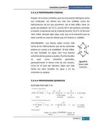 FUNCIONES QUIMICAS E.A.PDE MEDICINA HUMANA
QUIMICA | 21
2.3.4.3 PROPIEDADES FISICAS
Estado: Al no tener oxhidrilos para formar puente hidrógeno entre
sus moléculas, los éteres son casi tan volátiles como los
hidrocarburos de los que provienen. Así el éter etílico tiene un
punto de ebullición de 31º C, contra 36º C del pentano, teniendo
el etanol, molécula de casi la mitad de tamaño 76,5º C. El término
‘eter’ indicó siempre algo vago, sutil, que es la sensación que se
tiene cuando es usan los éteres que son livianos y volátiles.
SOLUBILIDAD: Los éteres están mucho más
cerca de los hidrocarburos que de los solventes
polares en cuanto a la solubilidad. El éter etílico
es casi insoluble en agua. Son muy buenos
solventes de las grasas y aceites. Muchos de ellos
se usan como solventes generales,
particularmente si tienen más de una función,
como es el caso del dioxano, dado que este
hecho los hace solubles en agua y en los
solventes no polares
2.3.4.4 PROPIEDADES QUIMICAS
RUPTURA POR HBR Y HI
 