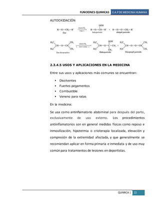 FUNCIONES QUIMICAS E.A.PDE MEDICINA HUMANA
QUIMICA | 22
AUTOOXIDACIÓN
2.3.4.5 USOS Y APLICACIONES EN LA MEDICINA
Entre sus usos y aplicaciones más comunes se encuentran:
 Disolventes
 Fuertes pegamentos
 Combustible
 Veneno para ratas
En la medicina:
Se usa como antinflamatorio abdominal para después del parto,
exclusivamente de uso externo. Los procedimientos
antiinflamatorios son en general medidas físicas como reposo e
inmovilización, hipotermia o crioterapia localizada, elevación y
compresión de la extremidad afectada, y que generalmente se
recomiendan aplicar en forma primaria e inmediata y de uso muy
común para tratamientos de lesiones en deportistas.
 