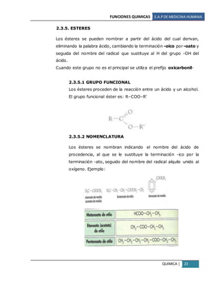 FUNCIONES QUIMICAS E.A.PDE MEDICINA HUMANA
QUIMICA | 23
2.3.5. ESTERES
Los ésteres se pueden nombrar a partir del ácido del cual derivan,
eliminando la palabra ácido, cambiando la terminación -oico por -oato y
seguida del nombre del radical que sustituye al H del grupo -OH del
ácido.
Cuando este grupo no es el principal se utiliza el prefijo oxicarbonil-
2.3.5.1 GRUPO FUNCIONAL
Los ésteres proceden de la reacción entre un ácido y un alcohol.
El grupo funcional éster es: R–COO–R'
2.3.5.2 NOMENCLATURA
Los ésteres se nombran indicando el nombre del ácido de
procedencia, al que se le sustituye la terminación -ico por la
terminación -ato, seguido del nombre del radical alquilo unido al
oxígeno. Ejemplo:
 