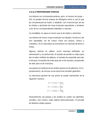 FUNCIONES QUIMICAS E.A.PDE MEDICINA HUMANA
QUIMICA | 24
2.3.5.3 PROPIEDADES FISICAS
Los ésteres son compuestos polares, pero, al carecer de grupo –
OH, no pueden formar enlaces de hidrógeno entre sí, por lo que
las temperaturas de fusión y ebullición son menores que las de
los ácidos y alcoholes de masa molecular equivalente y similares
a las de los correspondientes aldehídos y cetonas.
La solubilidad en agua es menor que la de ácidos y alcoholes.
Los ésteres de menor masa molecular son líquidos incoloros y de
olor agradable, los de mayor masa son grasos, céreos y
cristalinos. En la naturaleza se encuentran en esencias de flores y
frutas.
Algunos ésteres se utilizan como esencias artificiales en
alimentación y en perfumería. El acetato de pentilo se utiliza para
dar el sabor artificial de plátano, el acetato de isopentilo para dar
el de pera, el acetato de octilo para dar el de naranja y propionato
de etilo para el de manzana.
Las grasas son ésteres de los ácidos grasos con la glicerina (l,2,3-
propanotriol); de ahí que se las denomine también glicéridos.
La estructura general de una grasa se puede representar de la
siguiente manera:
Generalmente, las grasas y los aceites no suelen ser glicéridos
sencillos, sino mixtos: cada cadena hidrocarbonada –R procede
de distintos ácidos grasos.
 