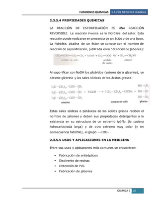 FUNCIONES QUIMICAS E.A.PDE MEDICINA HUMANA
QUIMICA | 25
2.3.5.4 PROPIEDADES QUIMICAS
LA REACCIÓN DE ESTERIFICACIÓN ES UNA REACCIÓN
REVERSIBLE. La reacción inversa es la hidrólisis del éster. Esta
reacción puede realizarse en presencia de un ácido o de una base.
La hidrólisis alcalina de un éster se conoce con el nombre de
reacción de saponificación, (utilizada en la obtención de jabones):
Al saponificar con NaOH los glicéridos (esteres de la glicerina), se
obtiene glicerina y las sales sódicas de los ácidos grasos:
Estas sales sódicas o potásicas de los ácidos grasos reciben el
nombre de jabones y deben sus propiedades detergentes a la
existencia en su estructura de un extremo lipófilo (la cadena
hidrocarbonada larga) y de otro extremo muy polar (y en
consecuencia hidrófilo), el grupo —COO– .
2.3.5.5 USOS Y APLICACIONES EN LA MEDICINA
Entre sus usos y aplicaciones más comunes se encuentran:
 Fabricación de antisépticos
 Disolvente de resinas
 Obtención de PVC
 Fabricación de jabones
 