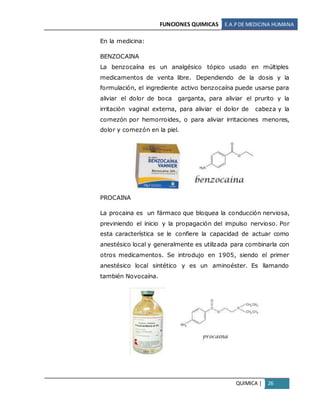 FUNCIONES QUIMICAS E.A.PDE MEDICINA HUMANA
QUIMICA | 26
En la medicina:
BENZOCAINA
La benzocaína es un analgésico tópico usado en múltiples
medicamentos de venta libre. Dependiendo de la dosis y la
formulación, el ingrediente activo benzocaína puede usarse para
aliviar el dolor de boca garganta, para aliviar el prurito y la
irritación vaginal externa, para aliviar el dolor de cabeza y la
comezón por hemorroides, o para aliviar irritaciones menores,
dolor y comezón en la piel.
PROCAINA
La procaina es un fármaco que bloquea la conducción nerviosa,
previniendo el inicio y la propagación del impulso nervioso. Por
esta característica se le confiere la capacidad de actuar como
anestésico local y generalmente es utilizada para combinarla con
otros medicamentos. Se introdujo en 1905, siendo el primer
anestésico local sintético y es un aminoéster. Es llamando
también Novocaína.
 