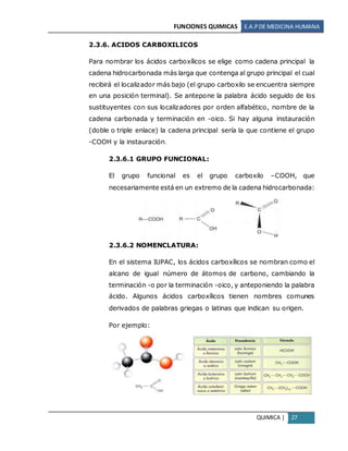 FUNCIONES QUIMICAS E.A.PDE MEDICINA HUMANA
QUIMICA | 27
2.3.6. ACIDOS CARBOXILICOS
Para nombrar los ácidos carboxílicos se elige como cadena principal la
cadena hidrocarbonada más larga que contenga al grupo principal el cual
recibirá el localizador más bajo (el grupo carboxilo se encuentra siempre
en una posición terminal). Se antepone la palabra ácido seguido de los
sustituyentes con sus localizadores por orden alfabético, nombre de la
cadena carbonada y terminación en -oico. Si hay alguna instauración
(doble o triple enlace) la cadena principal sería la que contiene el grupo
-COOH y la instauración.
2.3.6.1 GRUPO FUNCIONAL:
El grupo funcional es el grupo carboxilo –COOH, que
necesariamente está en un extremo de la cadena hidrocarbonada:
2.3.6.2 NOMENCLATURA:
En el sistema IUPAC, los ácidos carboxílicos se nombran como el
alcano de igual número de átomos de carbono, cambiando la
terminación -o por la terminación -oico, y anteponiendo la palabra
ácido. Algunos ácidos carboxílicos tienen nombres comunes
derivados de palabras griegas o latinas que indican su origen.
Por ejemplo:
 