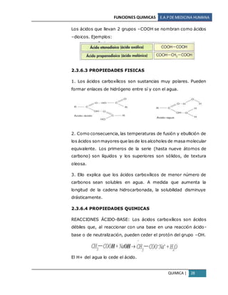 FUNCIONES QUIMICAS E.A.PDE MEDICINA HUMANA
QUIMICA | 28
Los ácidos que llevan 2 grupos –COOH se nombran como ácidos
–dioicos. Ejemplos:
2.3.6.3 PROPIEDADES FISICAS
1. Los ácidos carboxílicos son sustancias muy polares. Pueden
formar enlaces de hidrógeno entre sí y con el agua.
2. Como consecuencia, las temperaturas de fusión y ebullición de
los ácidos son mayores que las de los alcoholes de masa molecular
equivalente. Los primeros de la serie (hasta nueve átomos de
carbono) son líquidos y los superiores son sólidos, de textura
oleosa.
3. Ello explica que los ácidos carboxílicos de menor número de
carbonos sean solubles en agua. A medida que aumenta la
longitud de la cadena hidrocarbonada, la solubilidad disminuye
drásticamente.
2.3.6.4 PROPIEDADES QUIMICAS
REACCIONES ÁCIDO-BASE: Los ácidos carboxílicos son ácidos
débiles que, al reaccionar con una base en una reacción ácido-
base o de neutralización, pueden ceder el protón del grupo –OH.
El H+ del agua lo cede el ácido.
 