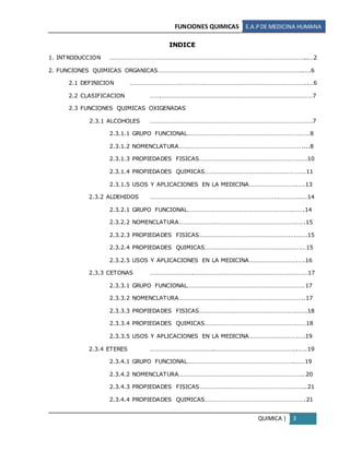 FUNCIONES QUIMICAS E.A.PDE MEDICINA HUMANA
QUIMICA | 3
INDICE
1. INTRODUCCION ……………………………………………………………………………………………………………...…2
2. FUNCIONES QUIMICAS ORGANICAS………………………………………………………………………………..….6
2.1 DEFINICION …………………………………………………………………………………………………..…6
2.2 CLASIFICACION …….……………………………………………………………………………………7
2.3 FUNCIONES QUIMICAS OXIGENADAS
2.3.1 ALCOHOLES ………………………………………………………………………………………….7
2.3.1.1 GRUPO FUNCIONAL……………………………………………………………………8
2.3.1.2 NOMENCLATURA……………………………………………………………………....8
2.3.1.3 PROPIEDADES FISICAS……………………………………………………….….10
2.3.1.4 PROPIEDADES QUIMICAS……………………………………………….………11
2.3.1.5 USOS Y APLICACIONES EN LA MEDICINA………………………….….13
2.3.2 ALDEHIDOS ……………………………………………………………………….…………..…14
2.3.2.1 GRUPO FUNCIONAL………………………………………………………….…….14
2.3.2.2 NOMENCLATURA……………………………………………………………….…….15
2.3.2.3 PROPIEDADES FISICAS…………………………………………………….…….15
2.3.2.4 PROPIEDADES QUIMICAS…………………………………………………….…15
2.3.2.5 USOS Y APLICACIONES EN LA MEDICINA………………………….….16
2.3.3 CETONAS ……………………….………………………………………………………………17
2.3.3.1 GRUPO FUNCIONAL…………………………………………………………………17
2.3.3.2 NOMENCLATURA……………………………………………………………………..17
2.3.3.3 PROPIEDADES FISICAS…………………………………………………….…….18
2.3.3.4 PROPIEDADES QUIMICAS………………………………………………….……18
2.3.3.5 USOS Y APLICACIONES EN LA MEDICINA………………………….….19
2.3.4 ETERES …………………………………..…………………………………………….……19
2.3.4.1 GRUPO FUNCIONAL…………………………………………………………..……19
2.3.4.2 NOMENCLATURA……………………………………………………………………..20
2.3.4.3 PROPIEDADES FISICAS…………………………………………………………..21
2.3.4.4 PROPIEDADES QUIMICAS……………………………………………………….21
 