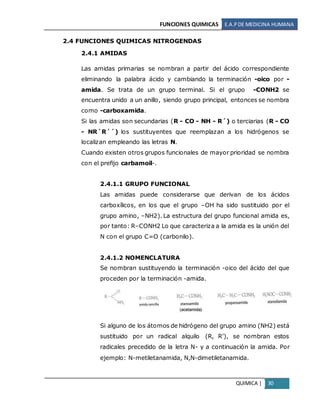 FUNCIONES QUIMICAS E.A.PDE MEDICINA HUMANA
QUIMICA | 30
2.4 FUNCIONES QUIMICAS NITROGENDAS
2.4.1 AMIDAS
Las amidas primarias se nombran a partir del ácido correspondiente
eliminando la palabra ácido y cambiando la terminación -oico por -
amida. Se trata de un grupo terminal. Si el grupo -CONH2 se
encuentra unido a un anillo, siendo grupo principal, entonces se nombra
como -carboxamida.
Si las amidas son secundarias (R - CO - NH - R´) o terciarias (R - CO
- NR´R´´) los sustituyentes que reemplazan a los hidrógenos se
localizan empleando las letras N.
Cuando existen otros grupos funcionales de mayor prioridad se nombra
con el prefijo carbamoil-.
2.4.1.1 GRUPO FUNCIONAL
Las amidas puede considerarse que derivan de los ácidos
carboxílicos, en los que el grupo –OH ha sido sustituido por el
grupo amino, –NH2). La estructura del grupo funcional amida es,
por tanto: R–CONH2 Lo que caracteriza a la amida es la unión del
N con el grupo C=O (carbonilo).
2.4.1.2 NOMENCLATURA
Se nombran sustituyendo la terminación -oico del ácido del que
proceden por la terminación -amida.
Si alguno de los átomos de hidrógeno del grupo amino (NH2) está
sustituido por un radical alquilo (R, R’), se nombran estos
radicales precedido de la letra N- y a continuación la amida. Por
ejemplo: N-metiletanamida, N,N-dimetiletanamida.
 