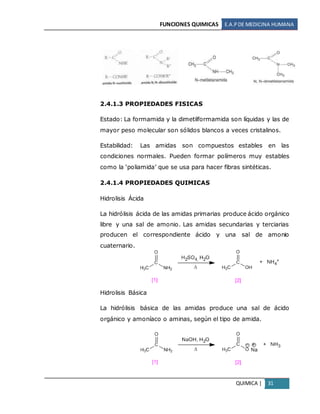 FUNCIONES QUIMICAS E.A.PDE MEDICINA HUMANA
QUIMICA | 31
2.4.1.3 PROPIEDADES FISICAS
Estado: La formamida y la dimetilformamida son líquidas y las de
mayor peso molecular son sólidos blancos a veces cristalinos.
Estabilidad: Las amidas son compuestos estables en las
condiciones normales. Pueden formar polímeros muy estables
como la ‘poliamida’ que se usa para hacer fibras sintéticas.
2.4.1.4 PROPIEDADES QUIMICAS
Hidrolisis Ácida
La hidrólisis ácida de las amidas primarias produce ácido orgánico
libre y una sal de amonio. Las amidas secundarias y terciarias
producen el correspondiente ácido y una sal de amonio
cuaternario.
Hidrolisis Básica
La hidrólisis básica de las amidas produce una sal de ácido
orgánico y amoníaco o aminas, según el tipo de amida.
 