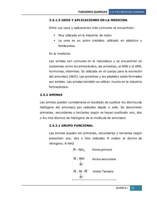 FUNCIONES QUIMICAS E.A.PDE MEDICINA HUMANA
QUIMICA | 32
2.4.1.5 USOS Y APLICACIONES EN LA MEDICINA
Entre sus usos y aplicaciones más comunes se encuentran:
 Muy utilizada en la industria de nylon
 La urea es un polvo cristalino utilizado en plásticos y
fertilizantes.
En la medicina:
Las amidas son comunes en la naturaleza y se encuentran en
sustancias como los aminoácidos, las proteínas, el ADN y el ARN,
hormonas, vitaminas. Es utilizada en el cuerpo para la excreción
del amoníaco (NH3). Las proteínas y los péptidos están formados
por amidas. Las amidas también se utilizan mucho en la industria
farmacéutica.
2.4.2 AMINAS
Las aminas pueden considerarse el resultado de sustituir los átomos de
hidrógeno del amoniaco por radicales alquilo o arilo. Se denominan
primarias, secundarias o terciarias según se hayan sustituido uno, dos
o los tres átomos de hidrógeno de la molécula de amoniaco
2.4.2.1 GRUPO FUNCIONAL
Las aminas pueden ser primarias, secundarias y terciarias según
presenten uno, dos o tres radicales R unidos al átomo de
nitrógeno. R-NH2
 