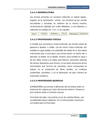 FUNCIONES QUIMICAS E.A.PDE MEDICINA HUMANA
QUIMICA | 33
2.4.2.2 NOMENCLATURA
Las aminas primarias se nombran indicando el radical alquilo,
seguido de la terminación -amina. Los nombres de las aminas
secundarias y terciarias se obtienen de la misma manera,
nombrando los radicales por orden alfabético, si son distintos, o
utilizando los prefijos di- o tri-, si son iguales.
2.4.2.3 PROPIEDADES FISICAS
A medida que aumenta su masa molecular, las aminas pasan de
gaseosa a líquidas o sólida. Las de menor masa molecular son
solubles en agua debido a la polaridad del enlace N─H. Son bases
más fuertes que el amoniaco. Las aminas tienen un fuerte olor a
pescado. La anilina es un líquido incoloro, poco soluble en agua y
de olor débil, tóxico y se utiliza para fabricar colorantes. Además
del interés bioquímico que ofrecen, al ser parte estructural de los
aminoácidos que forman las proteínas, estos compuestos se
utilizan en la producción de fibras textiles, en medicina
(sulfamidas, penicilina) y en la fabricación de gran número de
colorantes sintéticos.
2.4.2.4 PROPIEDADES QUIMICAS
COMBUSTIÓN: Las aminas a diferencia del amoníaco arden en
presencia de oxígeno por tener átomos de carbono. Poseen un
leve carácter ácido en solución acuosa.
Formación de sales: Las aminas al ser de carácter básico, son
consideradas bases orgánicas. Por lo tanto pueden reaccionar
con ácidos para formar sales.
 