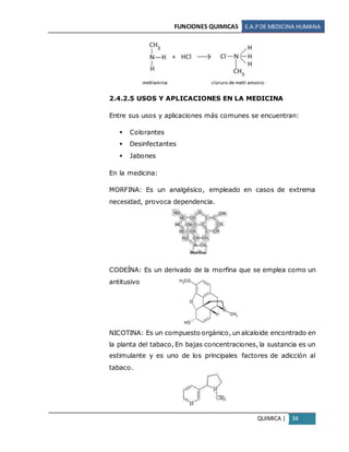 FUNCIONES QUIMICAS E.A.PDE MEDICINA HUMANA
QUIMICA | 34
2.4.2.5 USOS Y APLICACIONES EN LA MEDICINA
Entre sus usos y aplicaciones más comunes se encuentran:
 Colorantes
 Desinfectantes
 Jabones
En la medicina:
MORFINA: Es un analgésico, empleado en casos de extrema
necesidad, provoca dependencia.
CODEÍNA: Es un derivado de la morfina que se emplea como un
antitusivo
NICOTINA: Es un compuesto orgánico, un alcaloide encontrado en
la planta del tabaco, En bajas concentraciones, la sustancia es un
estimulante y es uno de los principales factores de adicción al
tabaco.
 