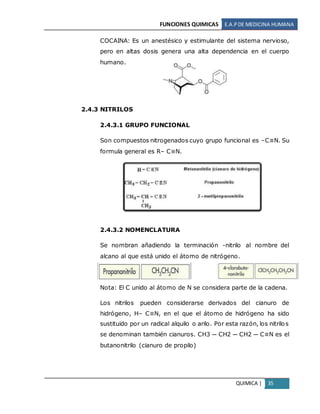 FUNCIONES QUIMICAS E.A.PDE MEDICINA HUMANA
QUIMICA | 35
COCAINA: Es un anestésico y estimulante del sistema nervioso,
pero en altas dosis genera una alta dependencia en el cuerpo
humano.
2.4.3 NITRILOS
2.4.3.1 GRUPO FUNCIONAL
Son compuestos nitrogenados cuyo grupo funcional es –C≡N. Su
formula general es R– C≡N.
2.4.3.2 NOMENCLATURA
Se nombran añadiendo la terminación -nitrilo al nombre del
alcano al que está unido el átomo de nitrógeno.
Nota: El C unido al átomo de N se considera parte de la cadena.
Los nitrilos pueden considerarse derivados del cianuro de
hidrógeno, H– C≡N, en el que el átomo de hidrógeno ha sido
sustituido por un radical alquilo o arilo. Por esta razón, los nitrilos
se denominan también cianuros. CH3 ─ CH2 ─ CH2 ─ C≡N es el
butanonitrilo (cianuro de propilo)
 