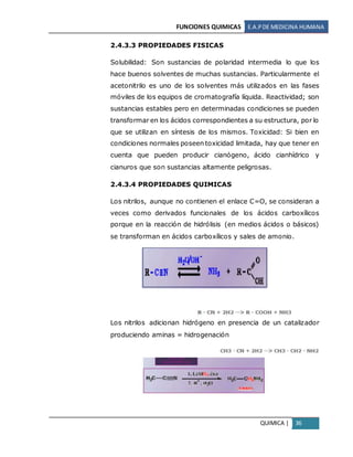 FUNCIONES QUIMICAS E.A.PDE MEDICINA HUMANA
QUIMICA | 36
2.4.3.3 PROPIEDADES FISICAS
Solubilidad: Son sustancias de polaridad intermedia lo que los
hace buenos solventes de muchas sustancias. Particularmente el
acetonitrilo es uno de los solventes más utilizados en las fases
móviles de los equipos de cromatografía líquida. Reactividad; son
sustancias estables pero en determinadas condiciones se pueden
transformar en los ácidos correspondientes a su estructura, por lo
que se utilizan en síntesis de los mismos. Toxicidad: Si bien en
condiciones normales poseen toxicidad limitada, hay que tener en
cuenta que pueden producir cianógeno, ácido cianhídrico y
cianuros que son sustancias altamente peligrosas.
2.4.3.4 PROPIEDADES QUIMICAS
Los nitrilos, aunque no contienen el enlace C=O, se consideran a
veces como derivados funcionales de los ácidos carboxílicos
porque en la reacción de hidrólisis (en medios ácidos o básicos)
se transforman en ácidos carboxílicos y sales de amonio.
Los nitrilos adicionan hidrógeno en presencia de un catalizador
produciendo aminas = hidrogenación
 