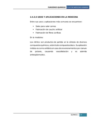FUNCIONES QUIMICAS E.A.PDE MEDICINA HUMANA
QUIMICA | 37
2.4.3.5 USOS Y APLICACIONES EN LA MEDICINA
Entre sus usos y aplicaciones más comunes se encuentran:
 Sales para salar carnes
 Fabricación de caucho artificial
 Fabricación de fibras acrílicas
En la medicina:
Los nitritos son productos de partida en la síntesis de diversos
compuestos químicos, sobre todo compuestosdiazo. Su aplicación
médica es como antídoto en caso de envenenamientos por cianuro
de potasio, causando vasodilatación y es además
antiespásmodico.
 