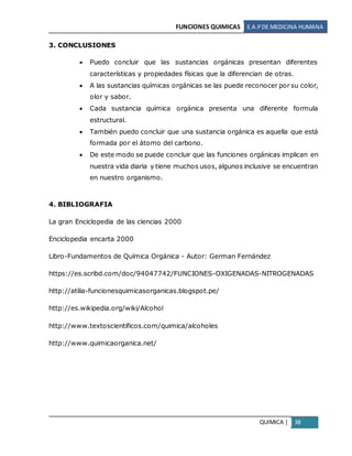 FUNCIONES QUIMICAS E.A.PDE MEDICINA HUMANA
QUIMICA | 38
3. CONCLUSIONES
 Puedo concluir que las sustancias orgánicas presentan diferentes
características y propiedades físicas que la diferencian de otras.
 A las sustancias químicas orgánicas se las puede reconocer por su color,
olor y sabor.
 Cada sustancia química orgánica presenta una diferente formula
estructural.
 También puedo concluir que una sustancia orgánica es aquella que está
formada por el átomo del carbono.
 De este modo se puede concluir que las funciones orgánicas implican en
nuestra vida diaria y tiene muchos usos, algunos inclusive se encuentran
en nuestro organismo.
4. BIBLIOGRAFIA
La gran Enciclopedia de las ciencias 2000
Enciclopedia encarta 2000
Libro-Fundamentos de Química Orgánica - Autor: German Fernández
https://es.scribd.com/doc/94047742/FUNCIONES-OXIGENADAS-NITROGENADAS
http://atilia-funcionesquimicasorganicas.blogspot.pe/
http://es.wikipedia.org/wiki/Alcohol
http://www.textoscientificos.com/quimica/alcoholes
http://www.quimicaorganica.net/
 