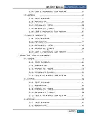 FUNCIONES QUIMICAS E.A.PDE MEDICINA HUMANA
QUIMICA | 4
2.3.4.5 USOS Y APLICACIONES EN LA MEDICINA……………………………...22
2.3.5 ESTERES …………………………………………………………….………….………….….23
2.3.5.1 GRUPO FUNCIONAL………………………………………………………………...23
2.3.5.2 NOMENCLATURA…………………………………………………………………..….23
2.3.5.3 PROPIEDADES FISICAS…………………………………………………….......24
2.3.5.4 PROPIEDADES QUIMICAS……………………………………………….........25
2.3.5.5 USOS Y APLICACIONES EN LA MEDICINA……………………………...25
2.3.6 ACIDOS CARBOXILICOS …………………………………………………………………27
2.3.6.1 GRUPO FUNCIONAL……………………………………………………………..….27
2.3.6.2 NOMENCLATURA………………………………………………………………….....27
2.3.6.3 PROPIEDADES FISICAS……………………………………………………….....28
2.3.6.4 PROPIEDADES QUIMICAS………………………………………………………..28
2.3.6.5 USOS Y APLICACIONES EN LA MEDICINA……………………………...29
2.4 FUNCIONES QUIMICAS NITROGENDAS
2.4.1 AMIDAS…………………….………………………………………………………………….….…..…30
2.4.1.1 GRUPO FUNCIONAL……………………………………………………………….…30
2.4.1.2 NOMENCLATURA…………………………………………………………………..….30
2.4.1.3 PROPIEDADES FISICAS………………………………………………………..….31
2.4.1.4 PROPIEDADES QUIMICAS……………………………………………………..…31
2.4.1.5 USOS Y APLICACIONES EN LA MEDICINA………………………….…..32
2.4.2 AMINAS..………………………………………………………………………………………..…..….32
2.4.2.1 GRUPO FUNCIONAL……………………………………………………………..….32
2.4.2.2 NOMENCLATURA……………………………………………………………………...33
2.4.2.3 PROPIEDADES FISICAS……………………………………………………………33
2.4.2.4 PROPIEDADES QUIMICAS……………………………………………………..…33
2.4.2.5 USOS Y APLICACIONES EN LA MEDICINA…………………………..….34
2.4.3 NITRILOS……..……………………………………………………………………………………..….35
2.4.3.1 GRUPO FUNCIONAL……………………………………………………………….…35
2.4.3.2 NOMENCLATURA……………………………………………………………………...35
 