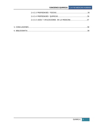 FUNCIONES QUIMICAS E.A.PDE MEDICINA HUMANA
QUIMICA | 5
2.4.3.3 PROPIEDADES FISICAS…………………………………………………………...36
2.4.3.4 PROPIEDADES QUIMICAS………………………………………………………..36
2.4.3.5 USOS Y APLICACIONES EN LA MEDICINA……………………………...37
3. CONCLUSIONES…………………………………………………………………………………………………………………..38
4. BIBLIOGRAFIA………………………………………………………………………………………………………………….….38
 