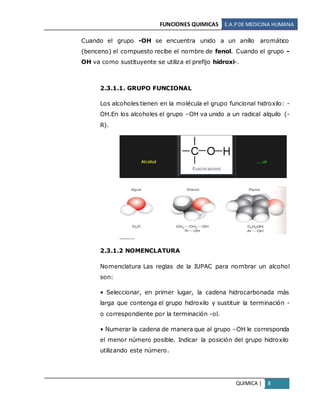 FUNCIONES QUIMICAS E.A.PDE MEDICINA HUMANA
QUIMICA | 8
Cuando el grupo -OH se encuentra unido a un anillo aromático
(benceno) el compuesto recibe el nombre de fenol. Cuando el grupo -
OH va como sustituyente se utiliza el prefijo hidroxi-.
2.3.1.1. GRUPO FUNCIONAL
Los alcoholes tienen en la molécula el grupo funcional hidroxilo: -
OH.En los alcoholes el grupo –OH va unido a un radical alquilo (-
R).
2.3.1.2 NOMENCLATURA
Nomenclatura Las reglas de la IUPAC para nombrar un alcohol
son:
• Seleccionar, en primer lugar, la cadena hidrocarbonada más
larga que contenga el grupo hidroxilo y sustituir la terminación -
o correspondiente por la terminación -ol.
• Numerar la cadena de manera que al grupo –OH le corresponda
el menor número posible. Indicar la posición del grupo hidroxilo
utilizando este número.
 