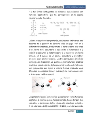 FUNCIONES QUIMICAS E.A.PDE MEDICINA HUMANA
QUIMICA | 9
• Si hay otros sustituyentes, se indicarán sus posiciones con
números localizadores que les correspondan en la cadena
hidrocarbonada. Ejemplos:
Los alcoholes pueden ser primarios, secundarios o terciarios. Ello
depende de la posición del carbono unido al grupo –OH en la
cadena hidrocarbonada. Será primario si dicho carbono está unido
a un átomo de C, secundario si está unido a 2 átomos de C y
terciario si está unido a 3 átomos de C. El 1-butanol es un alcohol
primario, el 2-butanol es un alcohol secundario y el metil-2-
propanol es un alcohol terciario. Los tres compuestos anteriores
son isómeros de posición, ya que tienen misma función orgánica
en distinta posición dentro de la cadena hidrocarbonada (isómeros
son compuestos que tienen la misma formula molecular pero
diferentes propiedades físicas y químicas). Lo mismo ocurre con
el 1-propanol y el 2-propanol:
Los polialcoholes son compuestos que contienen varias funciones
alcohol en la misma cadena hidrocarbonada. Según tengan dos,
tres, etc., se denominan dioles, trioles, etc. Los dioles o glicoles.
El 1,2-etanodiol, de fórmula CH2OH–CH2OH, es un diol que recibe
 