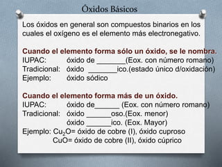 Óxidos Básicos
Los óxidos en general son compuestos binarios en los
cuales el oxígeno es el elemento más electronegativo.
Cuando el elemento forma sólo un óxido, se le nombra.
IUPAC: óxido de _______(Eox. con número romano)
Tradicional: óxido _______ico.(estado único d/oxidación)
Ejemplo: óxido sódico
Cuando el elemento forma más de un óxido.
IUPAC: óxido de______ (Eox. con número romano)
Tradicional: óxido ______oso.(Eox. menor)
óxido ______ico. (Eox. Mayor)
Ejemplo: Cu2O= óxido de cobre (I), óxido cuproso
CuO= óxido de cobre (II), óxido cúprico
 