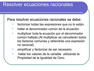 Resolver ecuaciones racionales Para resolver ecuaciones racionales se debe: factorizar todas las expresiones que no lo están. hallar el denominador común de la ecuación. multiplicar toda la ecuación por el denominador común hallado.(Al multiplicar se cancelarán todos los factores comunes y obtendrás una expresión no racional) simplificar y factorizar de ser necesario. hallar los valores de la variable  utilizando la Propiedad de la Igualdad de Cero. 