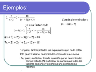 Ejemplos:  1er paso: factorizar todas las expresiones que no lo están. 2do paso: Hallar el denominador común de la ecuación. 3er paso: multiplicar toda la ecuación por el denominador común hallado.(Al multiplicar se cancelarán todos los factores comunes y obtendrás una expresión no racional) . 