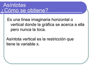 Asíntotas
Es una línea imaginaria horizontal o
vertical donde la gráfica se acerca a ella
pero nunca la toca.
¿Cómo se obtiene?
Asíntota vertical es la restricción que
tiene la variable x.
 