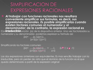 [object Object],Consideremos la función  j(x) de la diapositiva anterior. Una vez factorizados su numerador y su denominador, podemos expresar su formula así: j(x)=  (x-1)(x+1) (x+3)(x-1)(x+1) Simplificando los factores comunes: j(x)=  (x-1)(x+1)  =  1  (x  1; x  -1) (x+3)(x-1)(x+1)  x+3 Las dos expresiones anteriores son equivalentes. Es mas sencillo trabajar con la irreducible, pero sin perder de vista que el dominio de la función es el que quedo determinado a partir de la expresión original 