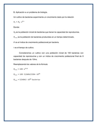 B. Aplicación a un problema de biología.

Un cultivo de bacterias experimenta un crecimiento dado por la relación




Donde:

  es la población inicial de bacterias que tienen la capacidad de reproducirse.

     es la población de bacterias producidas en un tiempo determinado.

  es el índice de crecimiento poblacional por bacteria.

 es el tiempo de cultivo.

      Consideremos un cultivo con una población inicial de 100 bacterias con
capacidad de reproducirse y con un índice de crecimiento poblacional final de 8
bacterias después de 10hrs.

Reemplazando los valores de la fórmula:
 