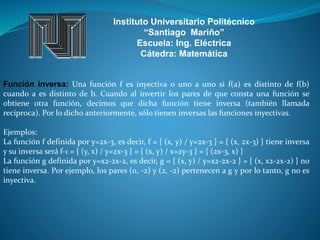 Instituto Universitario Politécnico
“Santiago Mariño”
Escuela: Ing. Eléctrica
Cátedra: Matemática
Función inversa: Una función f es inyectiva o uno a uno si f(a) es distinto de f(b)
cuando a es distinto de b. Cuando al invertir los pares de que consta una función se
obtiene otra función, decimos que dicha función tiene inversa (también llamada
recíproca). Por lo dicho anteriormente, sólo tienen inversas las funciones inyectivas.
Ejemplos:
La función f definida por y=2x-3, es decir, f = { (x, y) / y=2x-3 } = { (x, 2x-3) } tiene inversa
y su inversa será f-1 = { (y, x) / y=2x-3 } = { (x, y) / x=2y-3 } = { (2x-3, x) }
La función g definida por y=x2-2x-2, es decir, g = { (x, y) / y=x2-2x-2 } = { (x, x2-2x-2) } no
tiene inversa. Por ejemplo, los pares (0, -2) y (2, -2) pertenecen a g y por lo tanto, g no es
inyectiva.
 